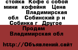 стойка “Кофе с собой“ мини  кофейня › Цена ­ 250 000 - Владимирская обл., Собинский р-н, Собинка г. Другое » Продам   . Владимирская обл.